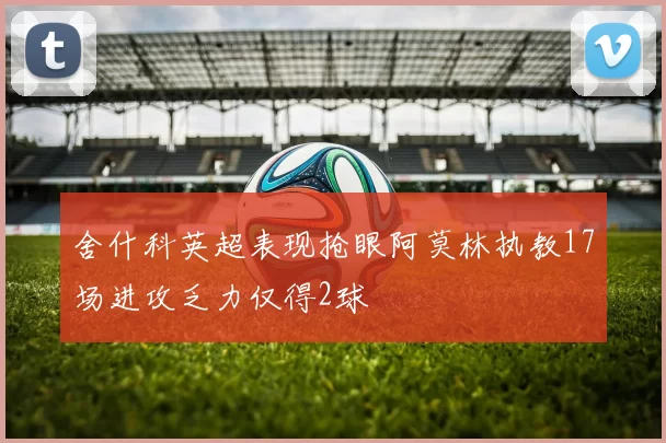 舍什科英超表现抢眼阿莫林执教17场进攻乏力仅得2球